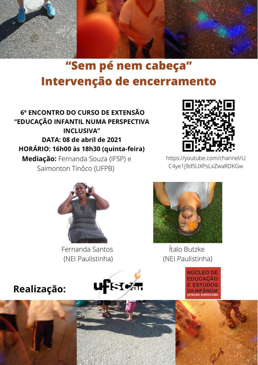 #PraTodosVerem #PraTodasVerem #PraTodesVerem: Na parte superior da imagem, da esquerda para a direita, apresentam-se três fotografias produzidas pela menina Malu, criança com deficiência visual. Ao centro e em fundo branco, em texto centralizado em vermelho "Sem pé nem cabeça – Intervenção de encerramento"; Na cor preta e abaixo, Sexto encontro do curso de extensão Educação Infantil numa perspectiva inclusiva. Data: 08 de abril de 2021. Horário: das 16h às 18h30 (quinta-feira). Mediação - Fernanda Souza (IFSP) e Saimonton Tinôco (UFPB); à direita, o Código QR de acesso ao canal do YouTube. Abaixo e à esquerda, a foto da professora Fernanda Batista (NEI Paulistinha) mulher negra, cabelos crespos presos, usando fone de ouvido branco, sorrindo, sentada com as mãos no fone, com vestido preto e branco, num fundo branco. À direita, a foto do professor Ítalo Butzke (NEI Paulistinha) – homem branco, deitado de ponta cabeça sobre um gramado verde, fazendo uso de uma boina cinza, um olho está entreaberto e o outro coberto com uma flor alaranjada, barba curta, camiseta regata na cor cinza.  Na parte inferior, da esquerda para a direita, as logomarcas da UFSCar e do Núcleo de Educação e Estudos da Infância, seguidas de outras três fotografias da Malu [fim da descrição].